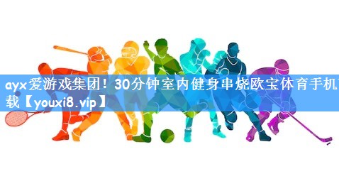 ayx爱游戏集团!30分钟室内健身串烧欧宝体育手机下载