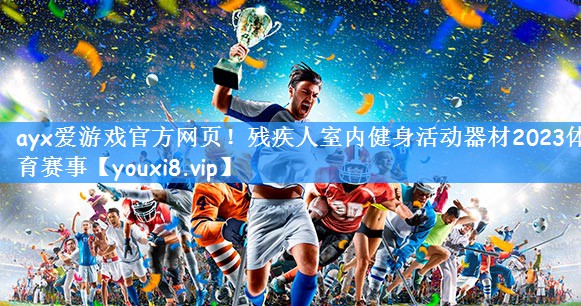 ayx爱游戏官方网页!残疾人室内健身活动器材2023体育赛事
