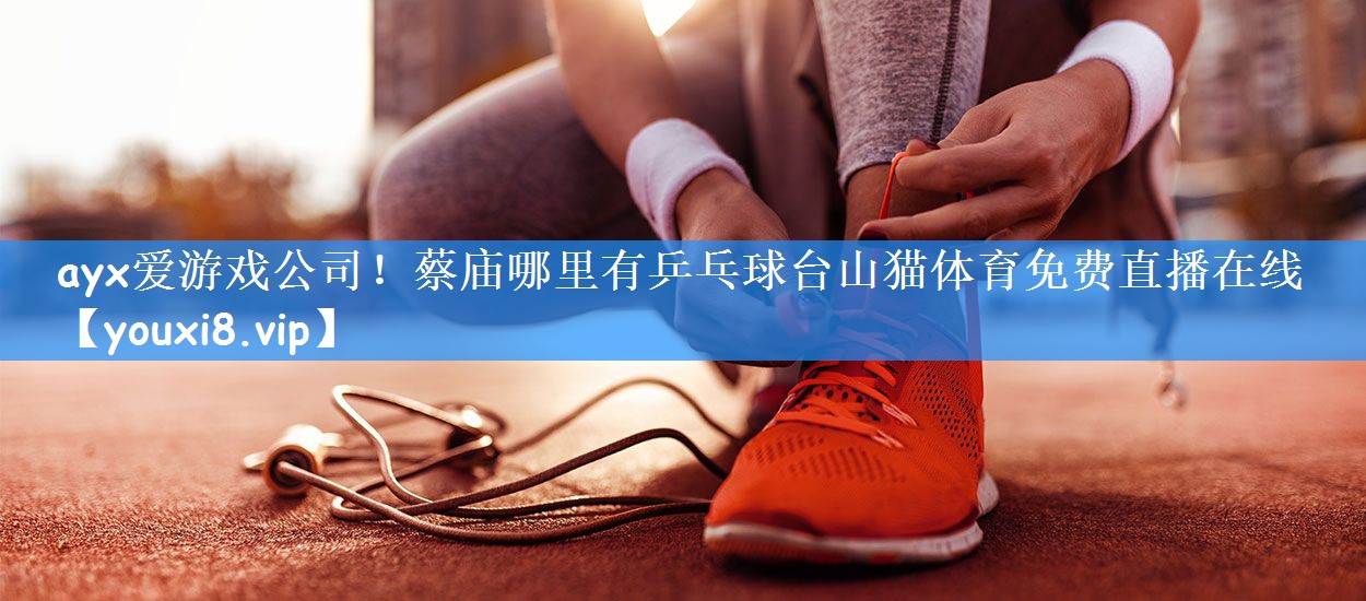 ayx爱游戏公司!蔡庙哪里有乒乓球台山猫体育免费直播在线
