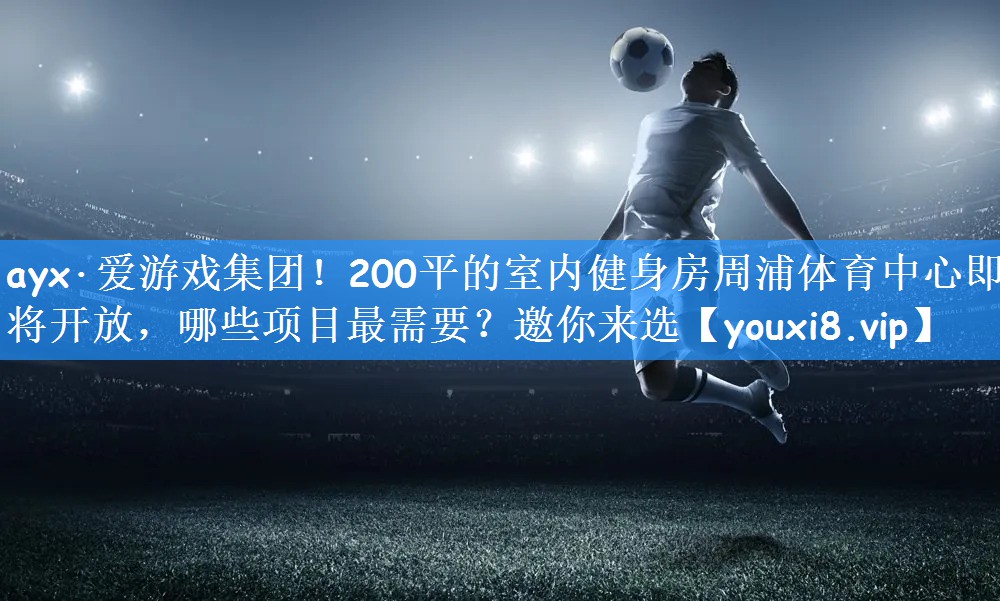 ayx·爱游戏集团！200平的室内健身房周浦体育中心即将开放，哪些项目最需要？邀你来选