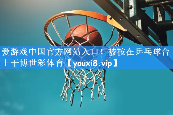 爱游戏中国官方网站入口!被按在乒乓球台上干博世彩体育