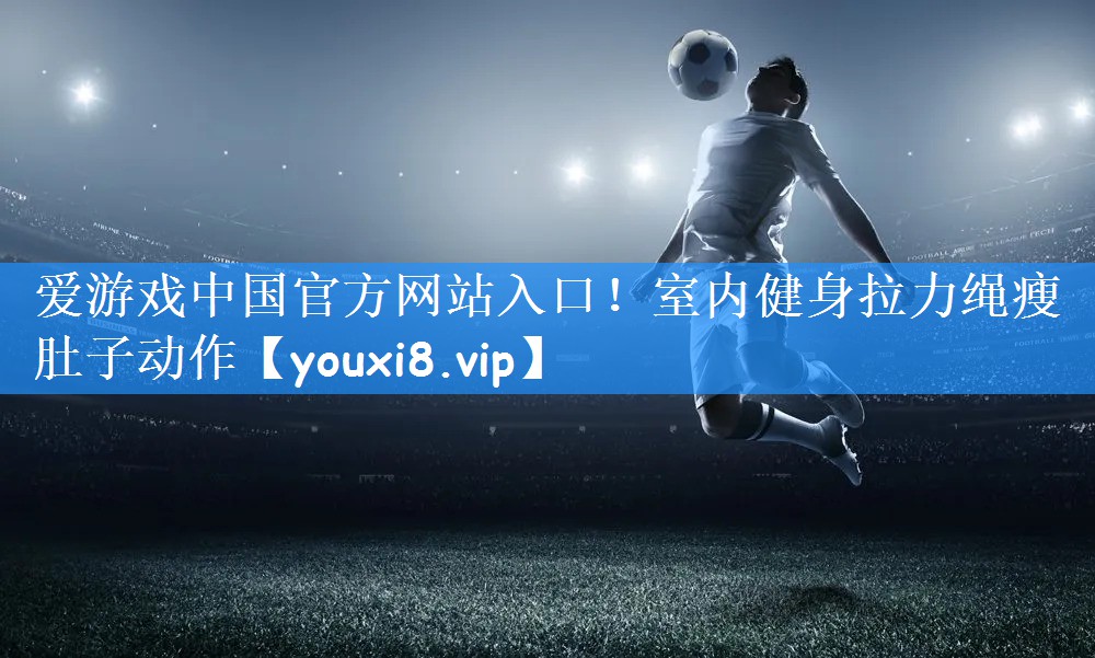 爱游戏中国官方网站入口!室内健身拉力绳瘦肚子动作