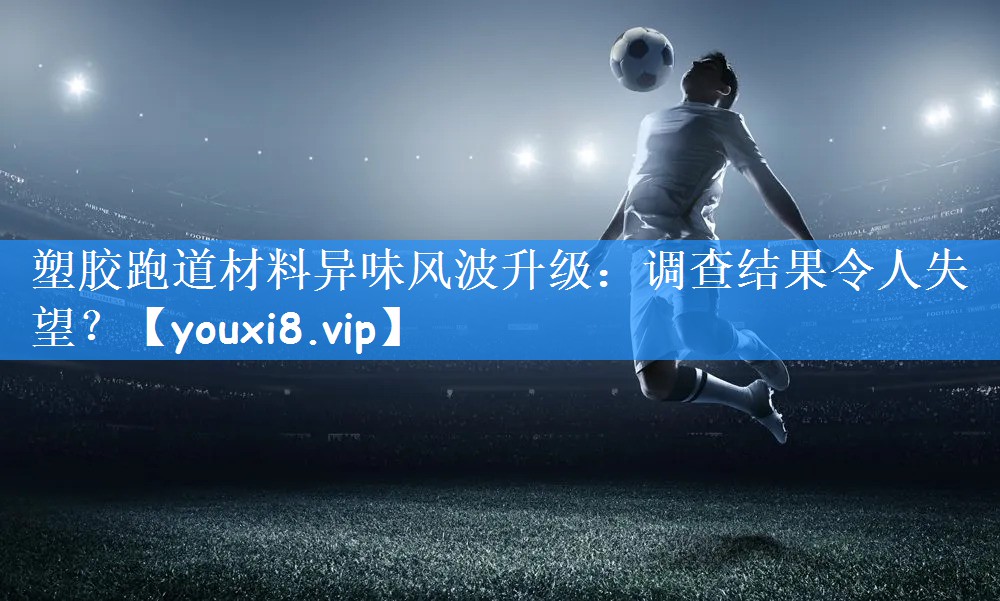 塑胶跑道材料异味风波升级：调查结果令人失望？